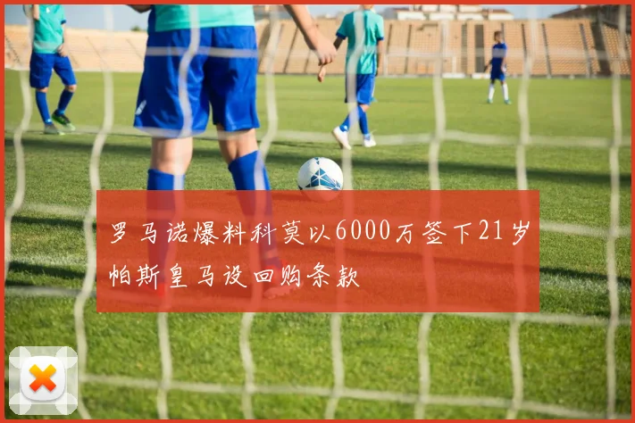 罗马诺爆料科莫以6000万签下21岁帕斯皇马设回购条款