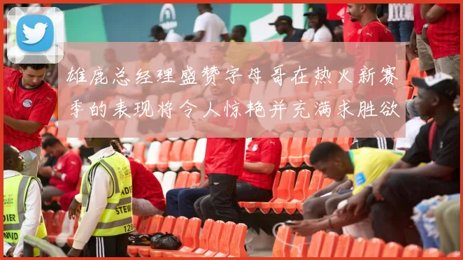 雄鹿总经理盛赞字母哥在热火新赛季的表现将令人惊艳并充满求胜欲