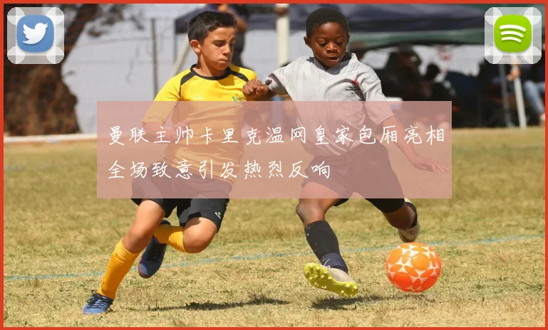 曼联主帅卡里克温网皇家包厢亮相全场致意引发热烈反响
