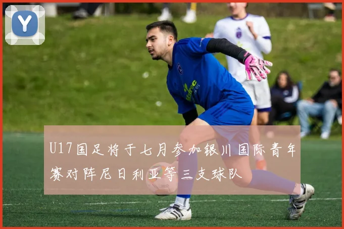 U17国足将于七月参加银川国际青年赛对阵尼日利亚等三支球队