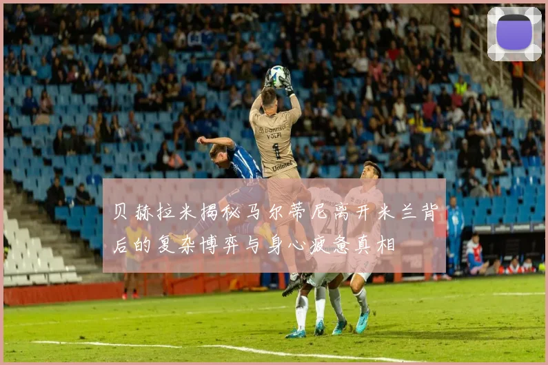 贝赫拉米揭秘马尔蒂尼离开米兰背后的复杂博弈与身心疲惫真相
