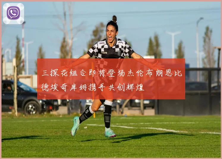三探花组合即将登场杰伦布朗恩比德埃奇库姆携手共创辉煌