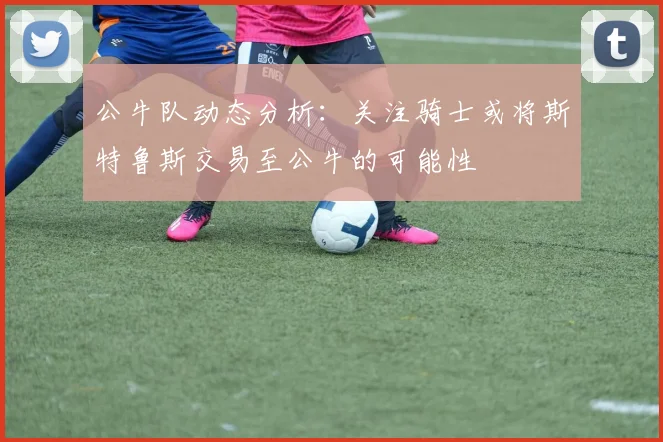 公牛队动态分析：关注骑士或将斯特鲁斯交易至公牛的可能性
