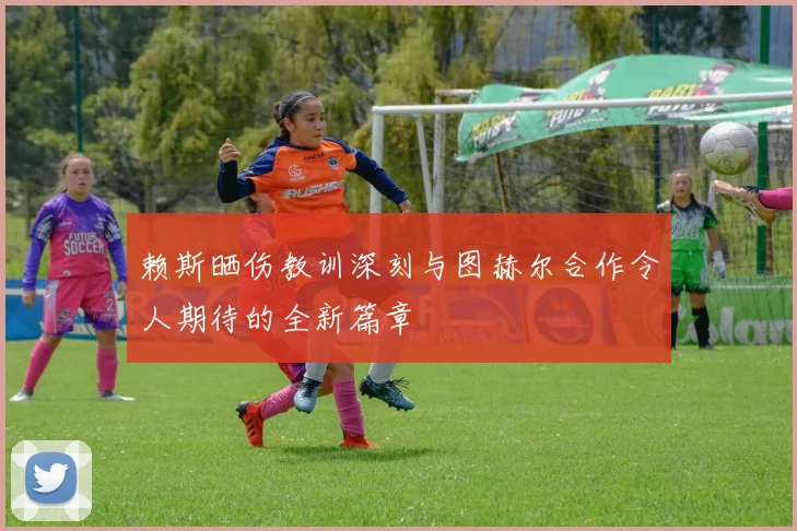 赖斯晒伤教训深刻与图赫尔合作令人期待的全新篇章